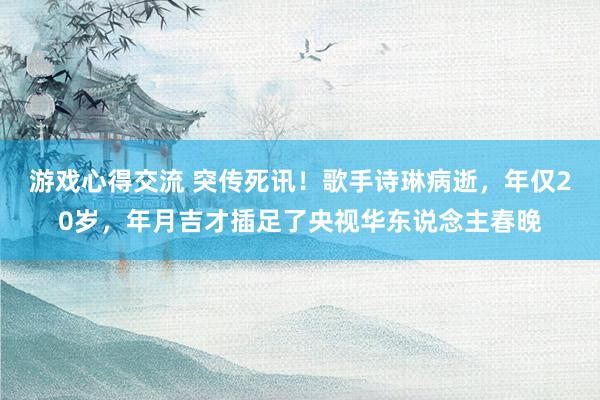 游戏心得交流 突传死讯！歌手诗琳病逝，年仅20岁，年月吉才插足了央视华东说念主春晚