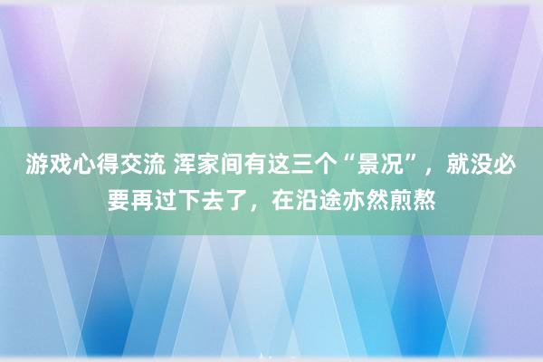 游戏心得交流 浑家间有这三个“景况”，就没必要再过下去了，在沿途亦然煎熬