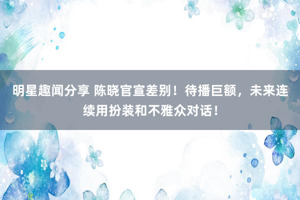 明星趣闻分享 陈晓官宣差别！待播巨额，未来连续用扮装和不雅众对话！