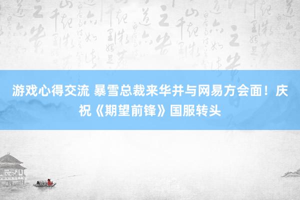 游戏心得交流 暴雪总裁来华并与网易方会面！庆祝《期望前锋》国服转头