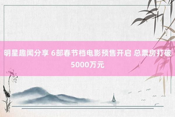 明星趣闻分享 6部春节档电影预售开启 总票房打破5000万元