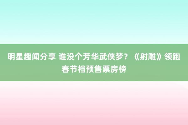 明星趣闻分享 谁没个芳华武侠梦？《射雕》领跑春节档预售票房榜