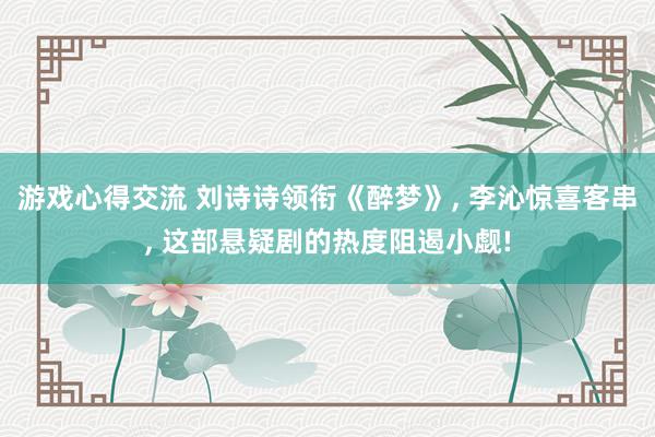 游戏心得交流 刘诗诗领衔《醉梦》, 李沁惊喜客串, 这部悬疑剧的热度阻遏小觑!