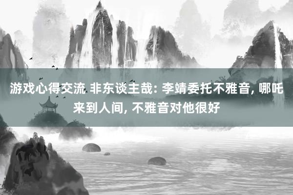 游戏心得交流 非东谈主哉: 李靖委托不雅音, 哪吒来到人间, 不雅音对他很好