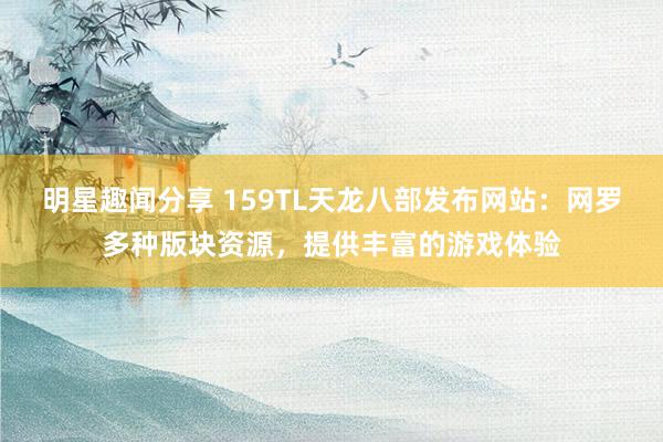 明星趣闻分享 159TL天龙八部发布网站：网罗多种版块资源，提供丰富的游戏体验