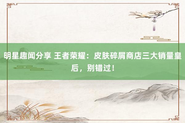 明星趣闻分享 王者荣耀：皮肤碎屑商店三大销量皇后，别错过！