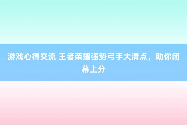 游戏心得交流 王者荣耀强势弓手大清点，助你闭幕上分