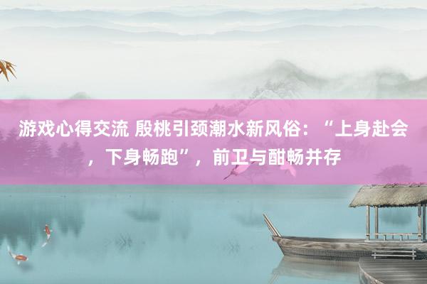 游戏心得交流 殷桃引颈潮水新风俗：“上身赴会，下身畅跑”，前卫与酣畅并存