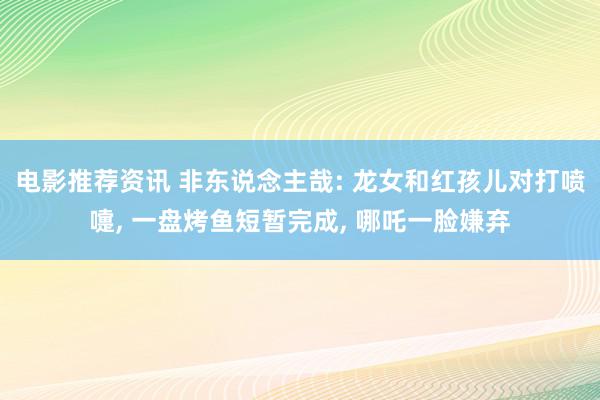 电影推荐资讯 非东说念主哉: 龙女和红孩儿对打喷嚏, 一盘烤鱼短暂完成, 哪吒一脸嫌弃