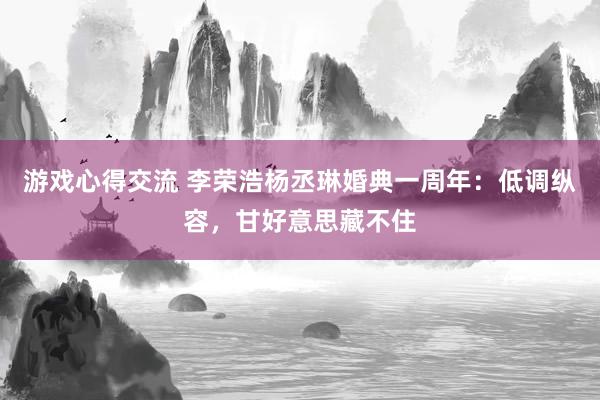 游戏心得交流 李荣浩杨丞琳婚典一周年：低调纵容，甘好意思藏不住