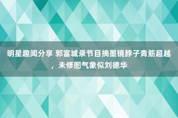 明星趣闻分享 郭富城录节目摘墨镜脖子青筋超越，未修图气象似刘德华