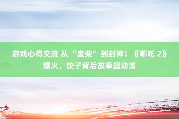 游戏心得交流 从 “废柴” 到封神！《哪吒 2》爆火，饺子背后故事超动荡