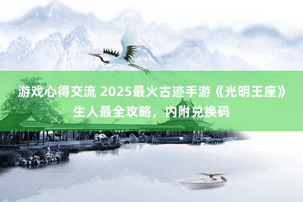 游戏心得交流 2025最火古迹手游《光明王座》生人最全攻略，内附兑换码