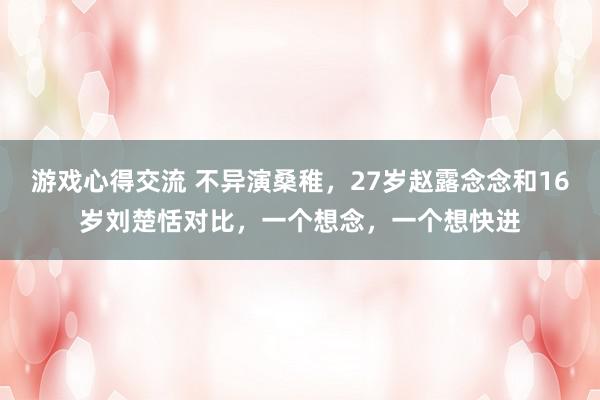 游戏心得交流 不异演桑稚，27岁赵露念念和16岁刘楚恬对比，一个想念，一个想快进