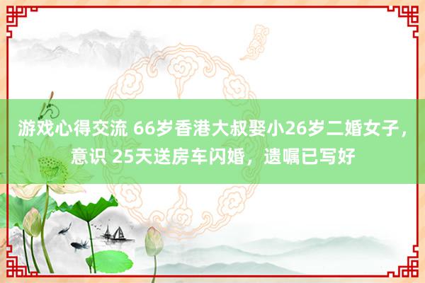 游戏心得交流 66岁香港大叔娶小26岁二婚女子，意识 25天送房车闪婚，遗嘱已写好