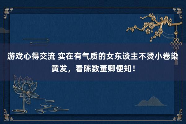 游戏心得交流 实在有气质的女东谈主不烫小卷染黄发，看陈数董卿便知！