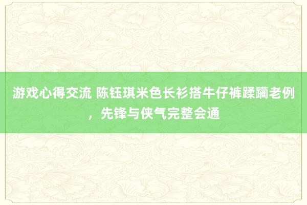 游戏心得交流 陈钰琪米色长衫搭牛仔裤蹂躏老例，先锋与侠气完整会通