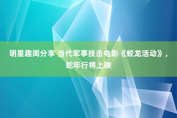 明星趣闻分享 当代军事技击电影《蛟龙活动》，蛇年行将上映