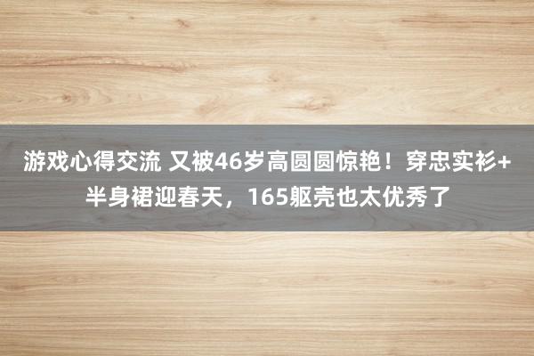 游戏心得交流 又被46岁高圆圆惊艳！穿忠实衫+半身裙迎春天，165躯壳也太优秀了