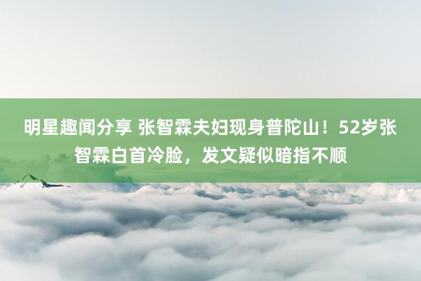 明星趣闻分享 张智霖夫妇现身普陀山！52岁张智霖白首冷脸，发文疑似暗指不顺