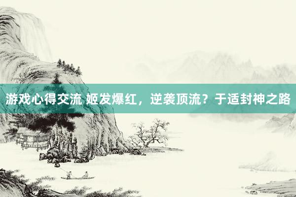 游戏心得交流 姬发爆红，逆袭顶流？于适封神之路