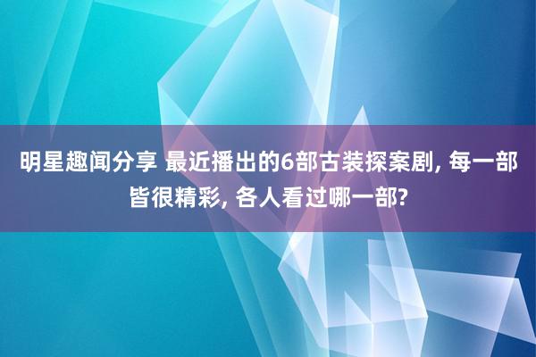 明星趣闻分享 最近播出的6部古装探案剧, 每一部皆很精彩, 各人看过哪一部?