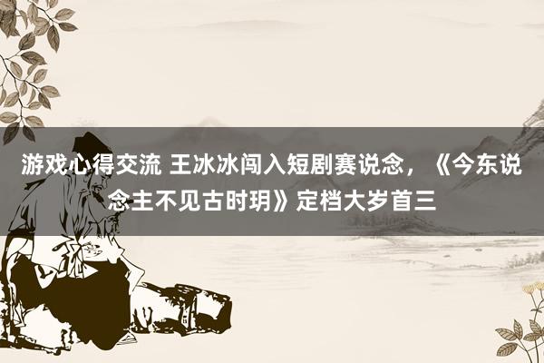 游戏心得交流 王冰冰闯入短剧赛说念，《今东说念主不见古时玥》定档大岁首三