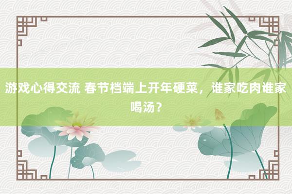 游戏心得交流 春节档端上开年硬菜，谁家吃肉谁家喝汤？