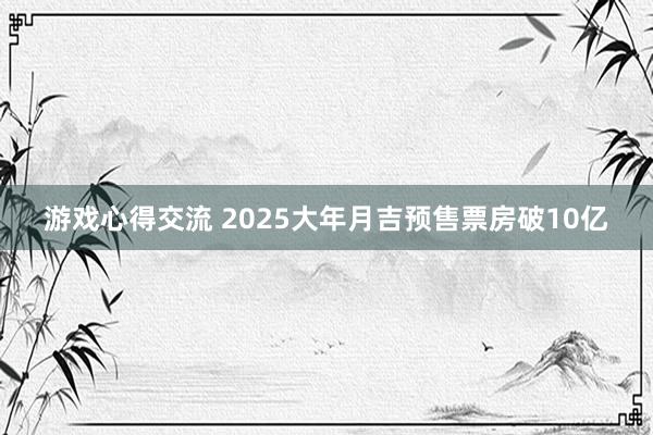 游戏心得交流 2025大年月吉预售票房破10亿