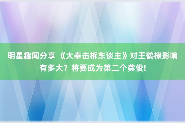 明星趣闻分享 《大奉击柝东谈主》对王鹤棣影响有多大？将要成为第二个龚俊!