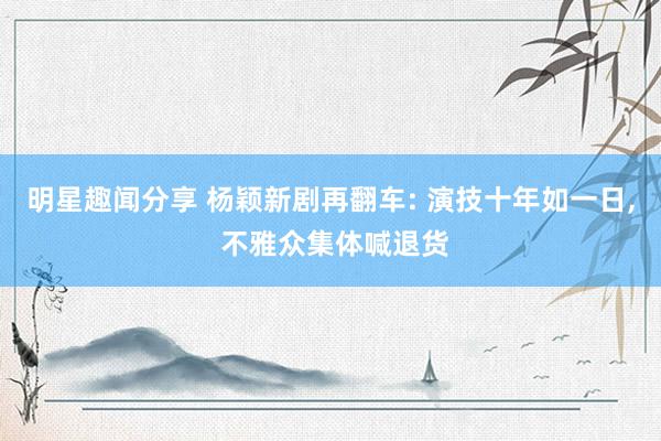 明星趣闻分享 杨颖新剧再翻车: 演技十年如一日, 不雅众集体喊退货