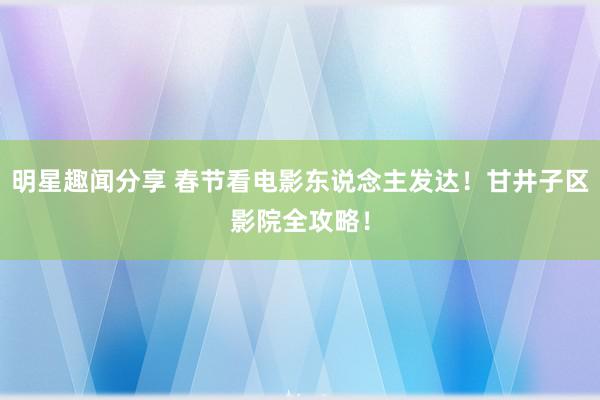 明星趣闻分享 春节看电影东说念主发达！甘井子区影院全攻略！