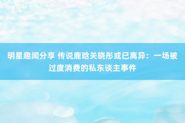 明星趣闻分享 传说鹿晗关晓彤或已离异：一场被过度消费的私东谈主事件