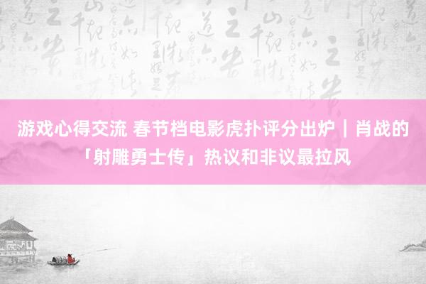 游戏心得交流 春节档电影虎扑评分出炉｜肖战的「射雕勇士传」热议和非议最拉风