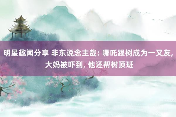 明星趣闻分享 非东说念主哉: 哪吒跟树成为一又友, 大妈被吓到, 他还帮树顶班