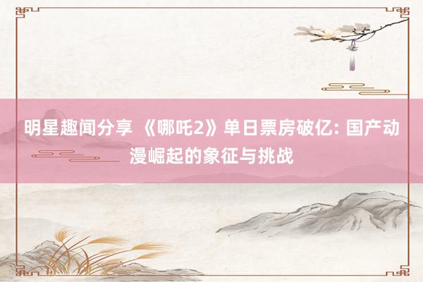 明星趣闻分享 《哪吒2》单日票房破亿: 国产动漫崛起的象征与挑战