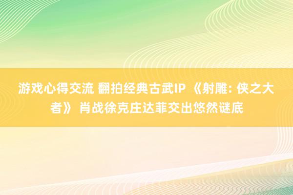 游戏心得交流 翻拍经典古武IP 《射雕: 侠之大者》 肖战徐克庄达菲交出悠然谜底