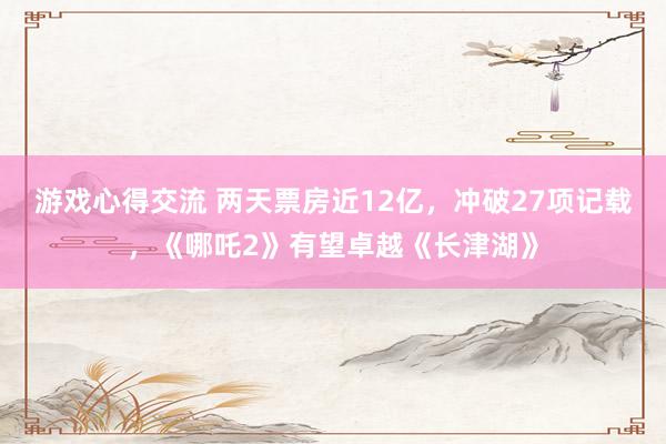 游戏心得交流 两天票房近12亿，冲破27项记载，《哪吒2》有望卓越《长津湖》