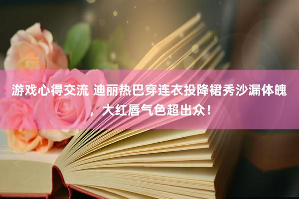 游戏心得交流 迪丽热巴穿连衣投降裙秀沙漏体魄，大红唇气色超出众！