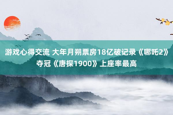 游戏心得交流 大年月朔票房18亿破记录《哪吒2》夺冠《唐探1900》上座率最高