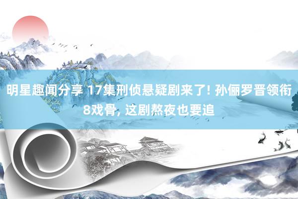 明星趣闻分享 17集刑侦悬疑剧来了! 孙俪罗晋领衔8戏骨, 这剧熬夜也要追