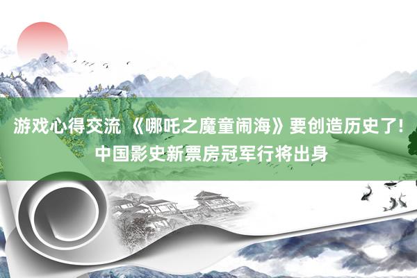 游戏心得交流 《哪吒之魔童闹海》要创造历史了! 中国影史新票房冠军行将出身