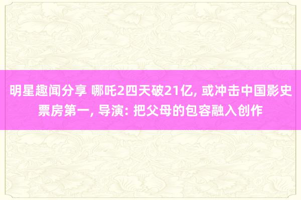 明星趣闻分享 哪吒2四天破21亿, 或冲击中国影史票房第一, 导演: 把父母的包容融入创作