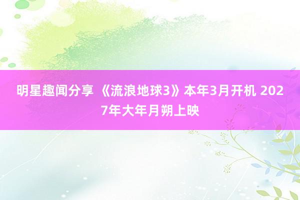 明星趣闻分享 《流浪地球3》本年3月开机 2027年大年月朔上映