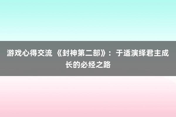 游戏心得交流 《封神第二部》：于适演绎君主成长的必经之路