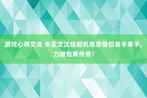 游戏心得交流 朱亚文沈佳妮机场穿情侣装手牵手，力破仳离传奇！