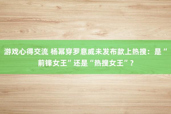 游戏心得交流 杨幂穿罗意威未发布款上热搜：是“前锋女王”还是“热搜女王”？