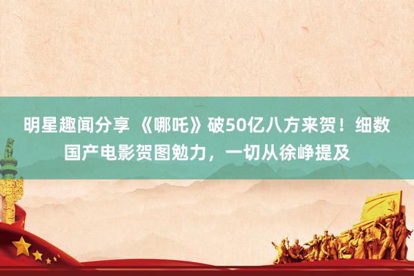 明星趣闻分享 《哪吒》破50亿八方来贺！细数国产电影贺图勉力，一切从徐峥提及