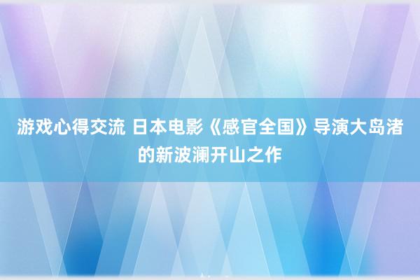 游戏心得交流 日本电影《感官全国》导演大岛渚的新波澜开山之作