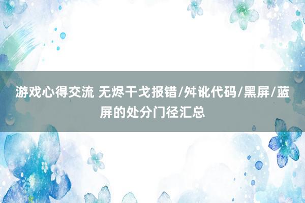 游戏心得交流 无烬干戈报错/舛讹代码/黑屏/蓝屏的处分门径汇总